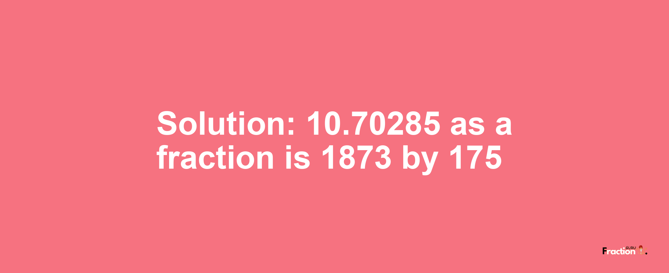 Solution:10.70285 as a fraction is 1873/175